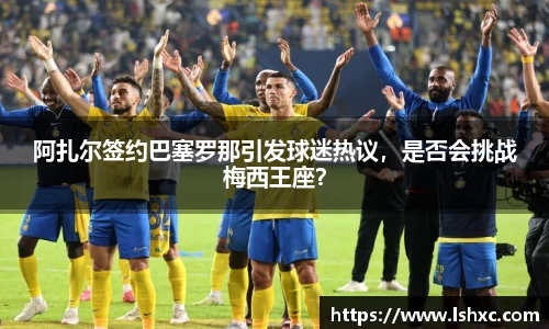 阿扎尔签约巴塞罗那引发球迷热议，是否会挑战梅西王座？