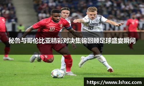 秘鲁与哥伦比亚精彩对决集锦回顾足球盛宴瞬间