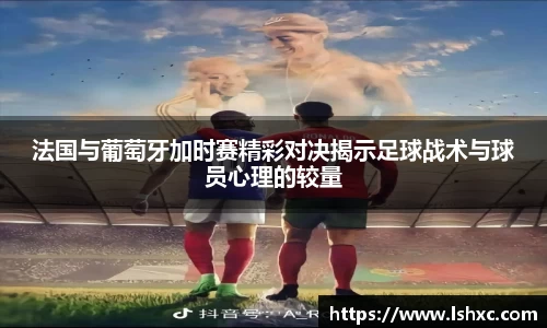 法国与葡萄牙加时赛精彩对决揭示足球战术与球员心理的较量