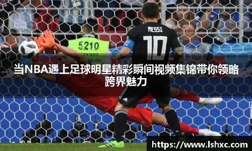 当NBA遇上足球明星精彩瞬间视频集锦带你领略跨界魅力
