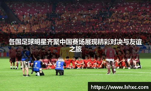各国足球明星齐聚中国赛场展现精彩对决与友谊之旅